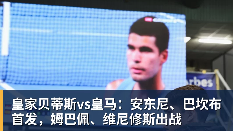 皇家贝蒂斯vs皇马：安东尼、巴坎布首发，姆巴佩、维尼修斯出战