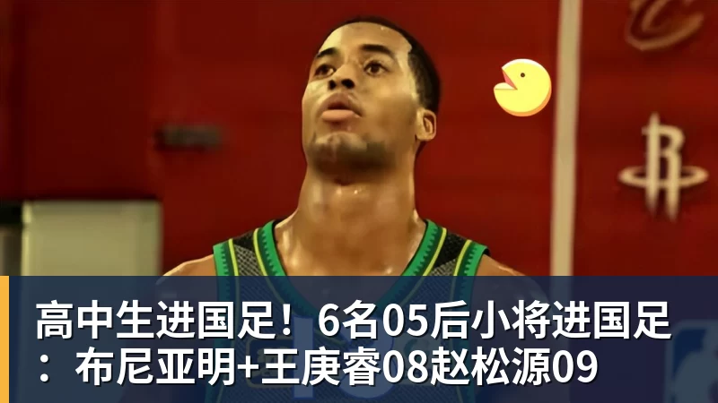 高中生进国足!6名05后小将进国足:布尼亚明+王庚睿08赵松源09 高中生进国足!6名05后小将进国足:布尼亚明+王庚睿08赵松源09